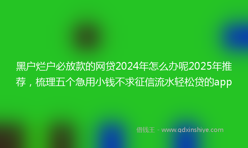黑户烂户必放款的网贷2024年怎么办呢2025年推荐，梳理五个急用小钱不求征信流水轻松贷的app