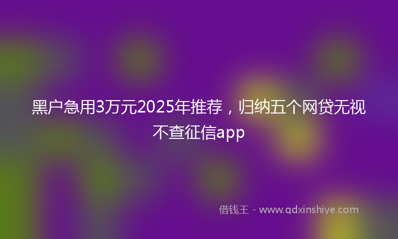 黑户急用3万元2025年推荐，归纳五个网贷无视不查征信app