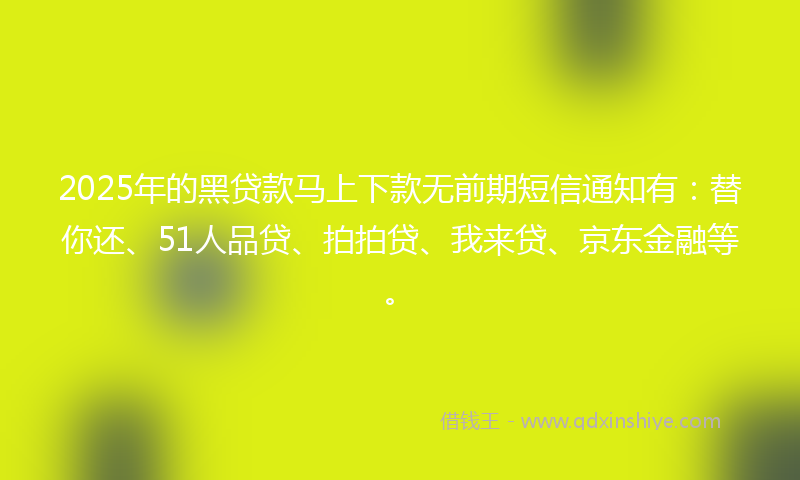 2025年的黑贷款马上下款无前期短信通知有：替你还、51人品贷、拍拍贷、我来贷、京东金融等。