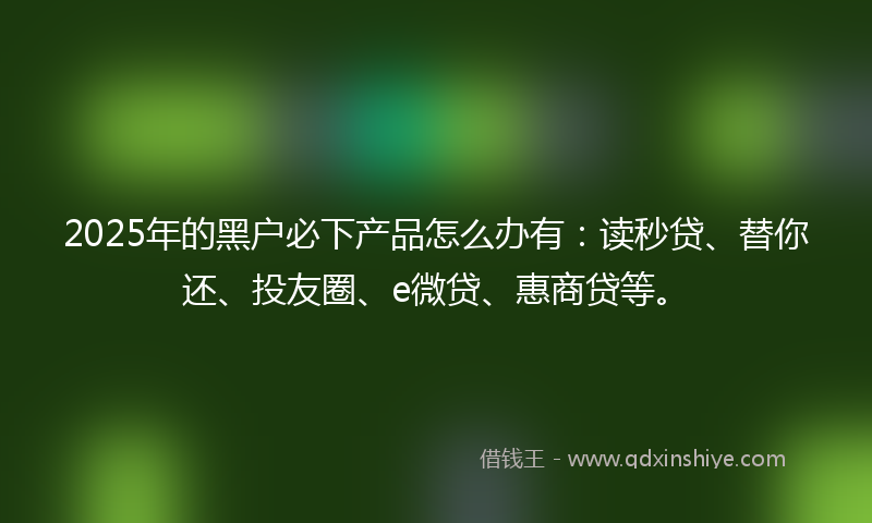 2025年的黑户必下产品怎么办有：读秒贷、替你还、投友圈、e微贷、惠商贷等。