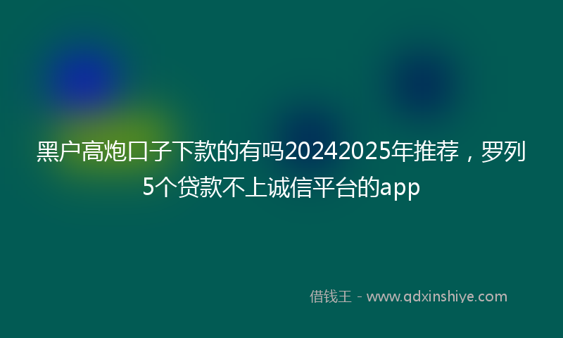 黑户高炮口子下款的有吗20242025年推荐，罗列5个贷款不上诚信平台的app