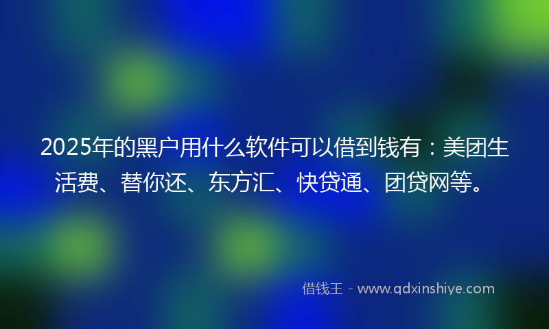 2025年的黑户用什么软件可以借到钱有：美团生活费、替你还、东方汇、快贷通、团贷网等。