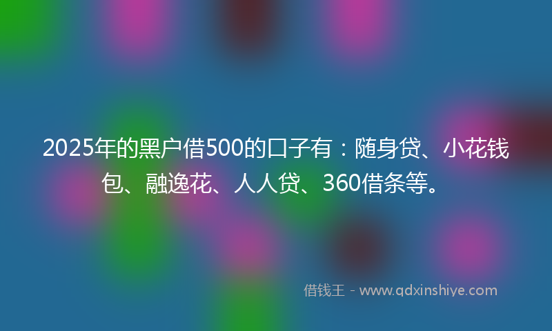 2025年的黑户借500的口子有：随身贷、小花钱包、融逸花、人人贷、360借条等。