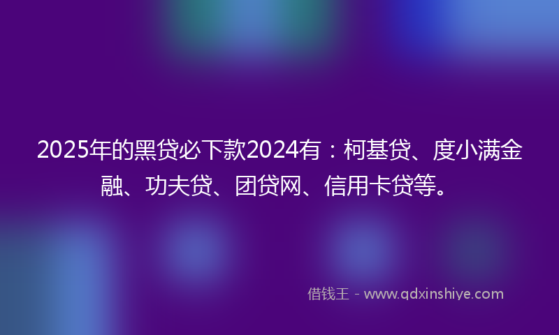 2025年的黑贷必下款2024有：柯基贷、度小满金融、功夫贷、团贷网、信用卡贷等。