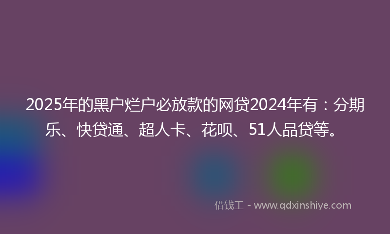 2025年的黑户烂户必放款的网贷2024年有：分期乐、快贷通、超人卡、花呗、51人品贷等。