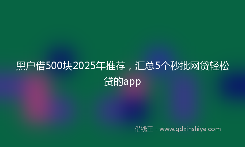 黑户借500块2025年推荐，汇总5个秒批网贷轻松贷的app