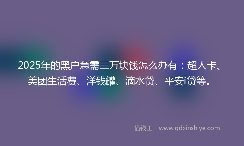 2025年的黑户急需三万块钱怎么办有：超人卡、美团生活费、洋钱罐、滴水贷、平安i贷等。