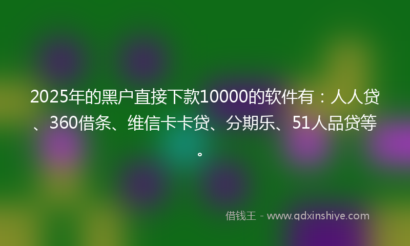 2025年的黑户直接下款10000的软件有：人人贷、360借条、维信卡卡贷、分期乐、51人品贷等。