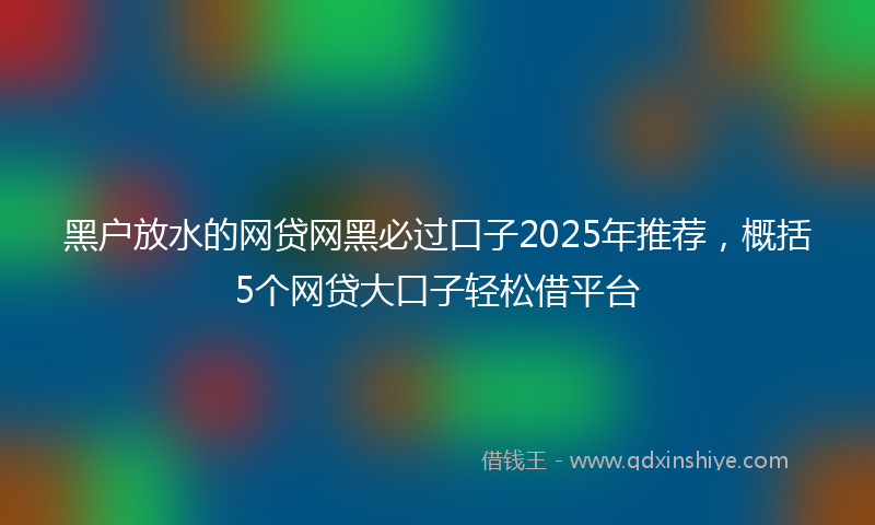 黑户放水的网贷网黑必过口子2025年推荐，概括5个网贷大口子轻松借平台