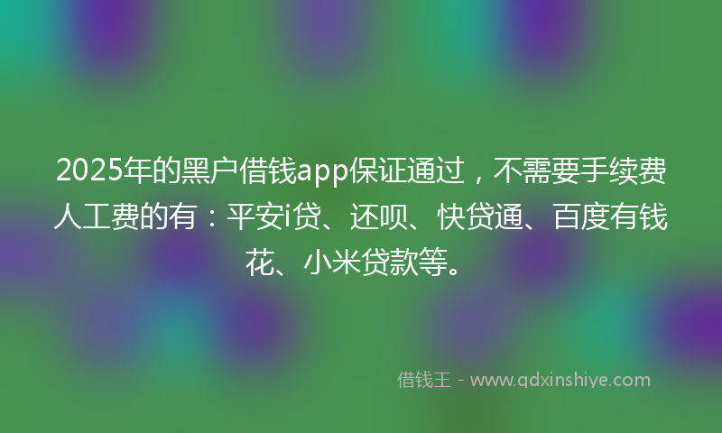 2025年的黑户借钱app保证通过，不需要手续费人工费的有：平安i贷、还呗、快贷通、百度有钱花、小米贷款等。