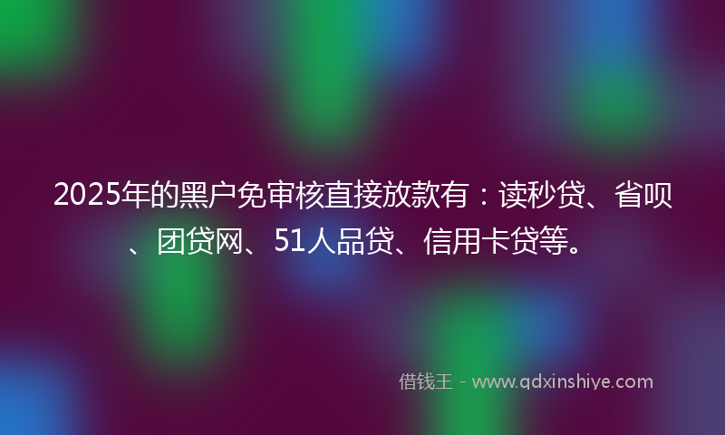 2025年的黑户免审核直接放款有：读秒贷、省呗、团贷网、51人品贷、信用卡贷等。