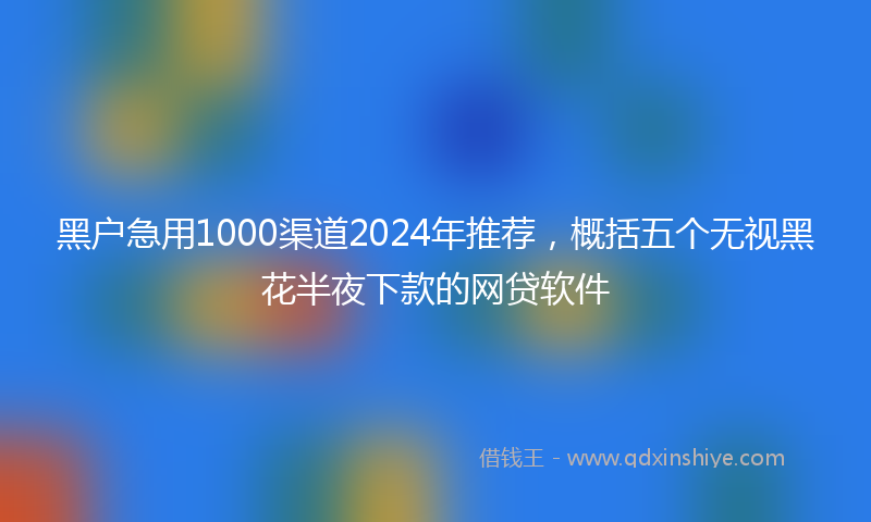 黑户急用1000渠道2024年推荐，概括五个无视黑花半夜下款的网贷软件