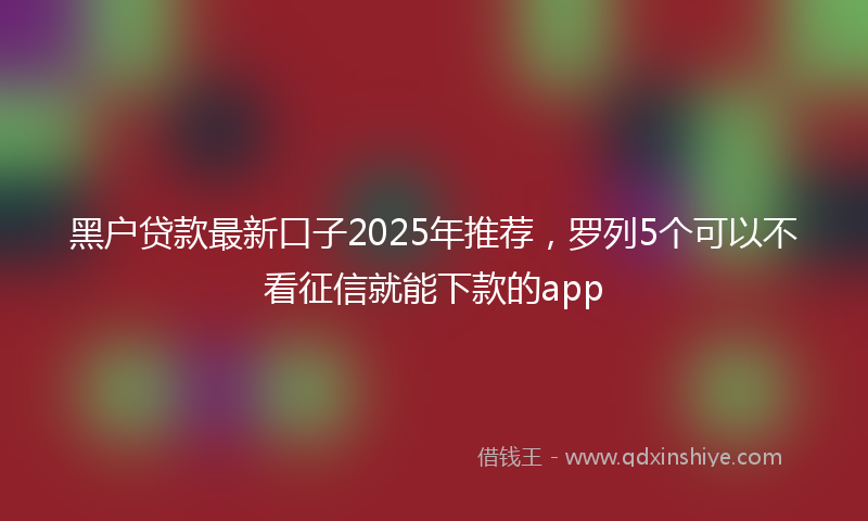 黑户贷款最新口子2025年推荐，罗列5个可以不看征信就能下款的app