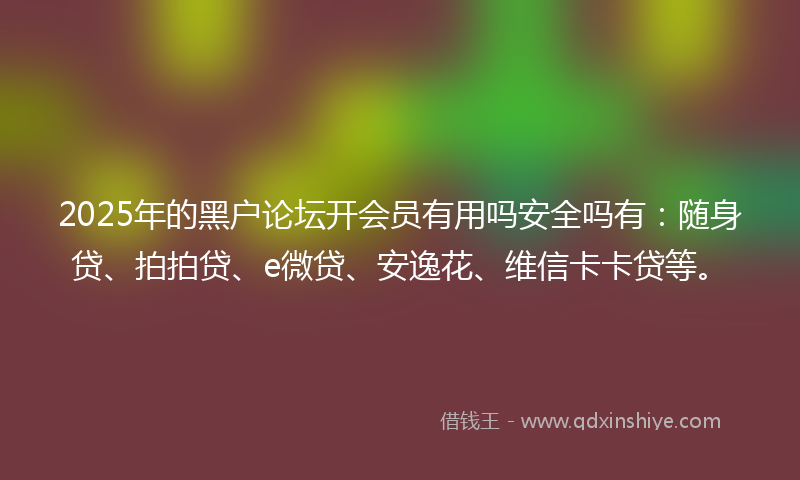 2025年的黑户论坛开会员有用吗安全吗有：随身贷、拍拍贷、e微贷、安逸花、维信卡卡贷等。