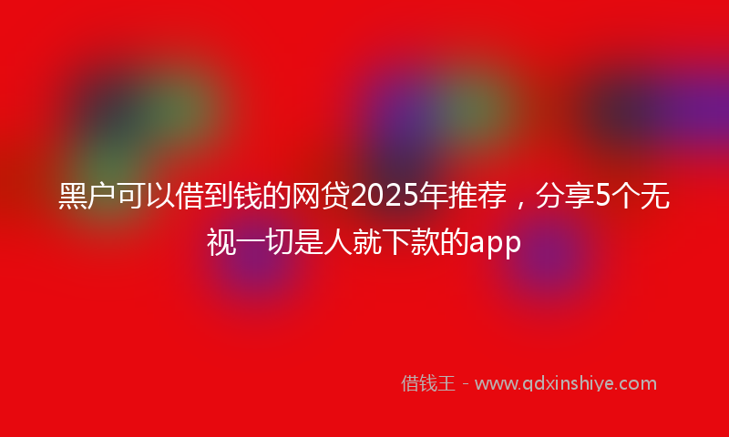 黑户可以借到钱的网贷2025年推荐，分享5个无视一切是人就下款的app