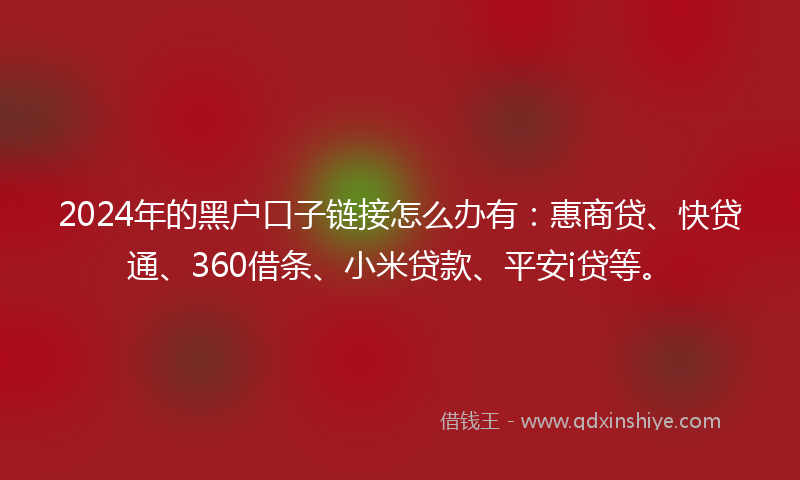 2024年的黑户口子链接怎么办有：惠商贷、快贷通、360借条、小米贷款、平安i贷等。