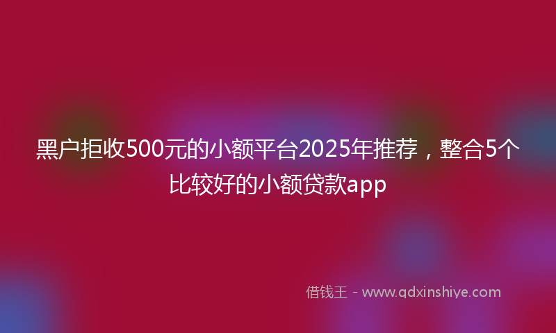 黑户拒收500元的小额平台2025年推荐，整合5个比较好的小额贷款app