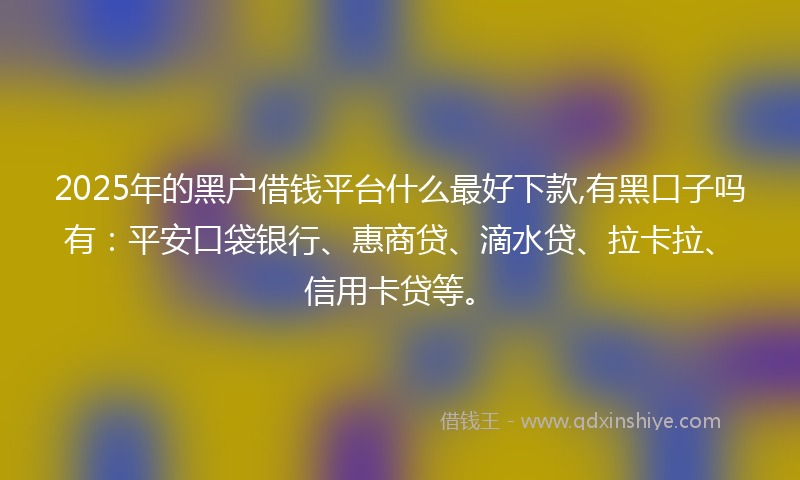 2025年的黑户借钱平台什么最好下款,有黑口子吗有：平安口袋银行、惠商贷、滴水贷、拉卡拉、信用卡贷等。