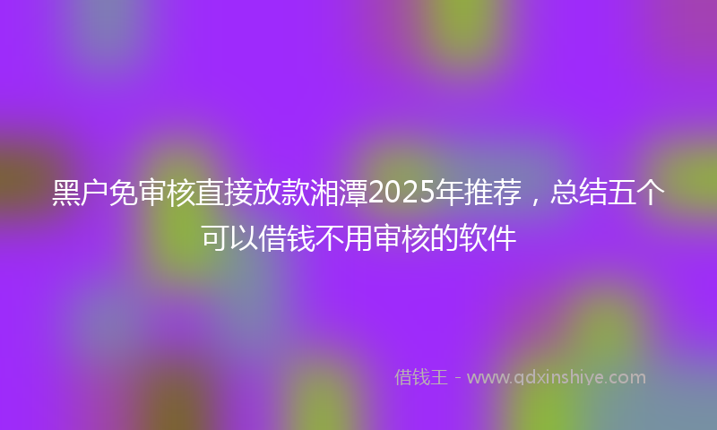 黑户免审核直接放款湘潭2025年推荐，总结五个可以借钱不用审核的软件