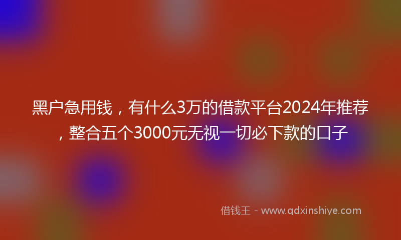 黑户急用钱，有什么3万的借款平台2024年推荐，整合五个3000元无视一切必下款的口子