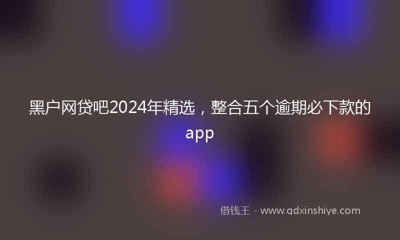 黑户网贷吧2024年精选，整合五个逾期必下款的app