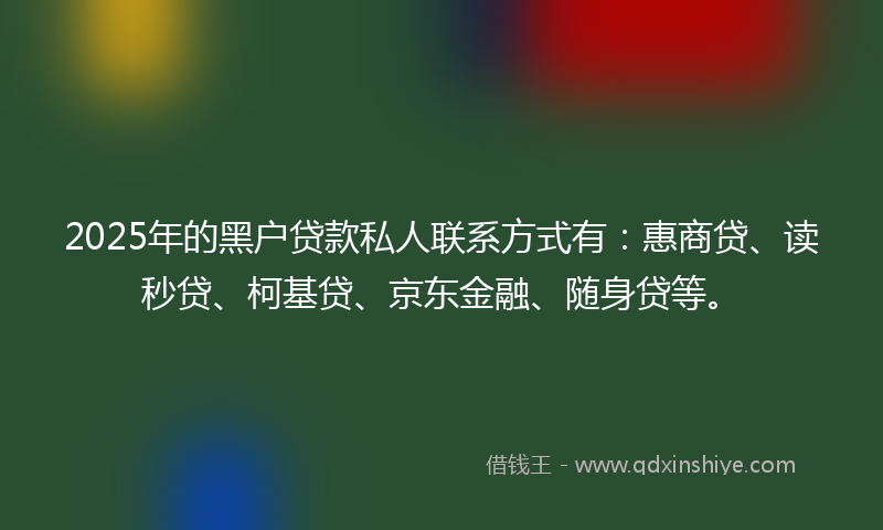 2025年的黑户贷款私人联系方式有：惠商贷、读秒贷、柯基贷、京东金融、随身贷等。