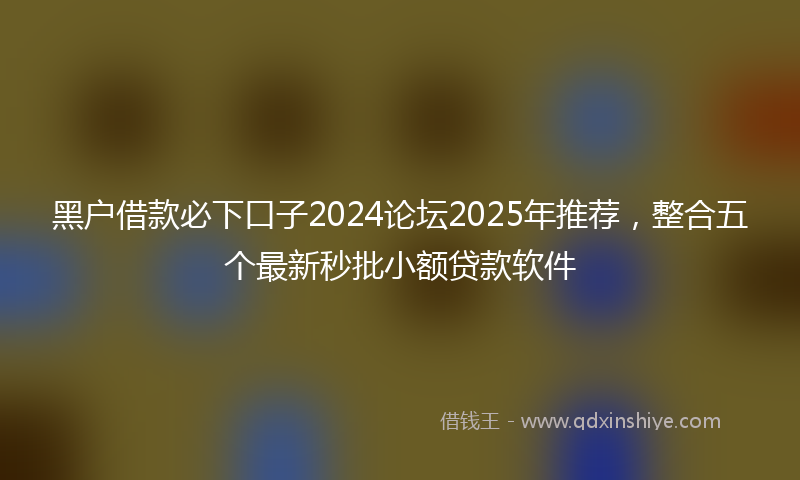 黑户借款必下口子2024论坛2025年推荐，整合五个最新秒批小额贷款软件