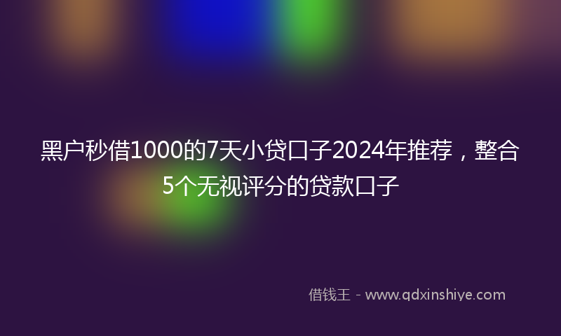 黑户秒借1000的7天小贷口子2024年推荐，整合5个无视评分的贷款口子