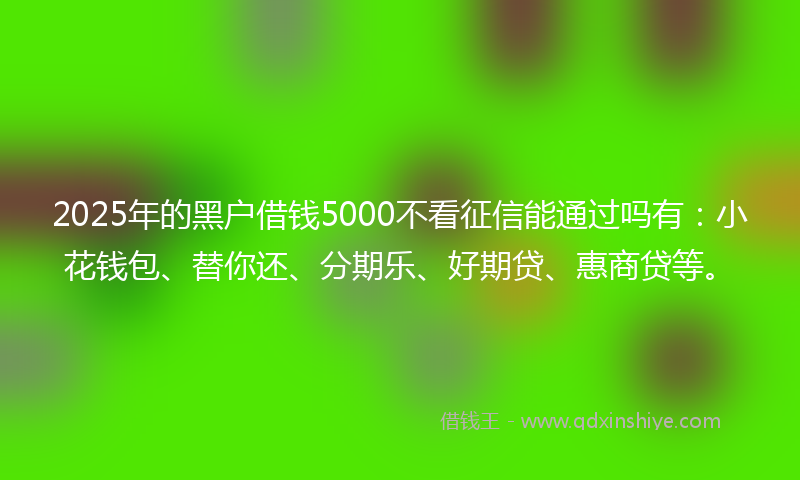 2025年的黑户借钱5000不看征信能通过吗有：小花钱包、替你还、分期乐、好期贷、惠商贷等。