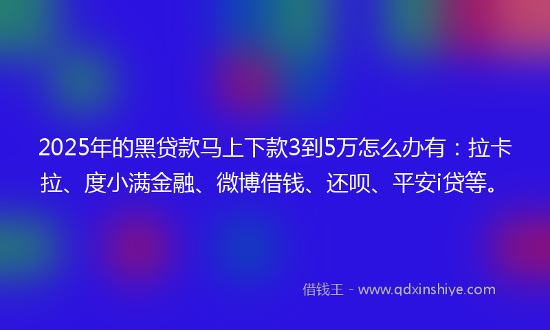 2025年的黑贷款马上下款3到5万怎么办有：拉卡拉、度小满金融、微博借钱、还呗、平安i贷等。