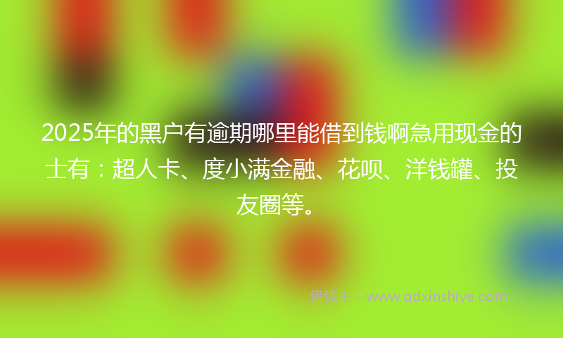 2025年的黑户有逾期哪里能借到钱啊急用现金的士有：超人卡、度小满金融、花呗、洋钱罐、投友圈等。