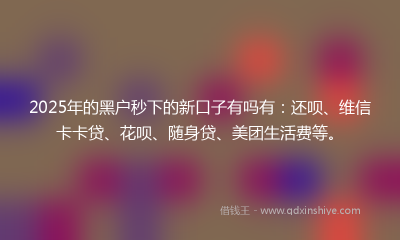 2025年的黑户秒下的新口子有吗有：还呗、维信卡卡贷、花呗、随身贷、美团生活费等。