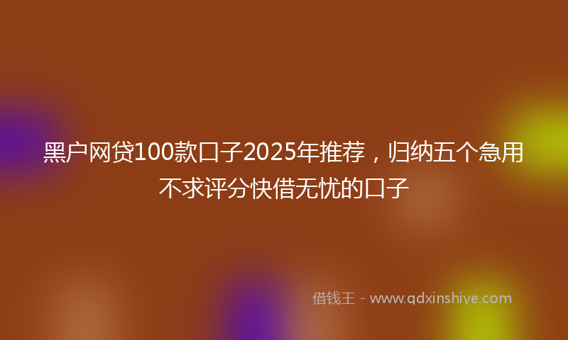 黑户网贷100款口子2025年推荐，归纳五个急用不求评分快借无忧的口子