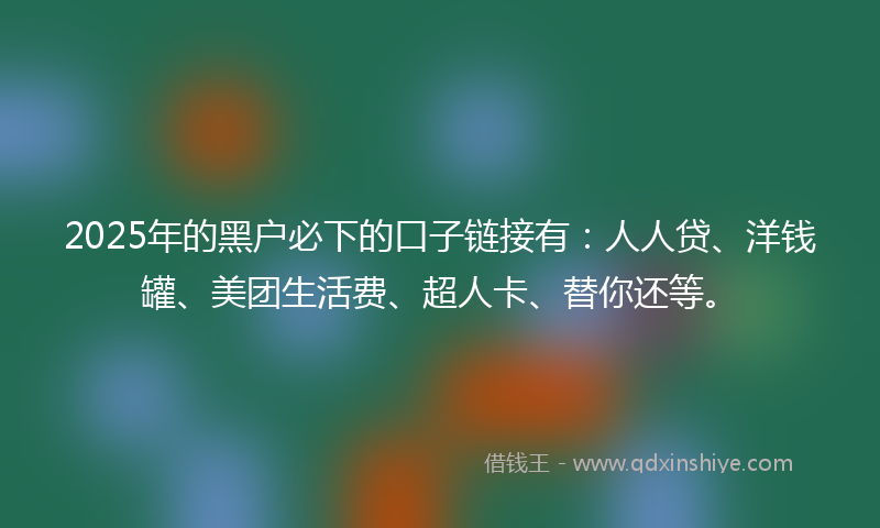 2025年的黑户必下的口子链接有：人人贷、洋钱罐、美团生活费、超人卡、替你还等。