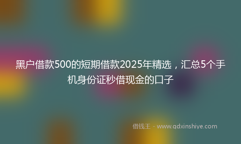 黑户借款500的短期借款2025年精选，汇总5个手机身份证秒借现金的口子