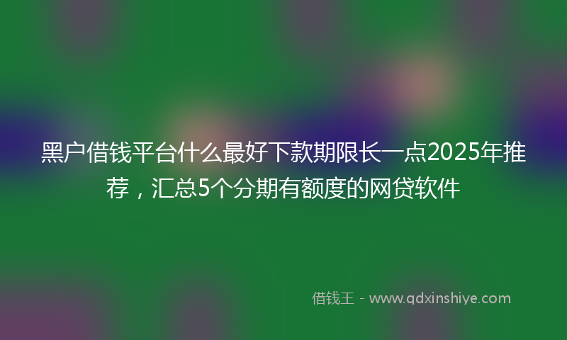 黑户借钱平台什么最好下款期限长一点2025年推荐，汇总5个分期有额度的网贷软件