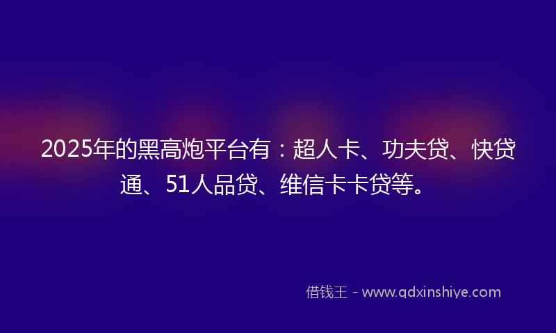 2025年的黑高炮平台有：超人卡、功夫贷、快贷通、51人品贷、维信卡卡贷等。