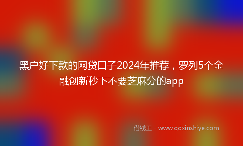 黑户好下款的网贷口子2024年推荐，罗列5个金融创新秒下不要芝麻分的app