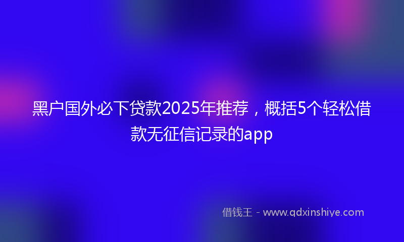 黑户国外必下贷款2025年推荐，概括5个轻松借款无征信记录的app