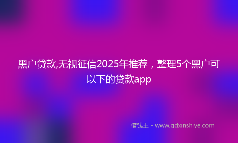 黑户贷款,无视征信2025年推荐，整理5个黑户可以下的贷款app