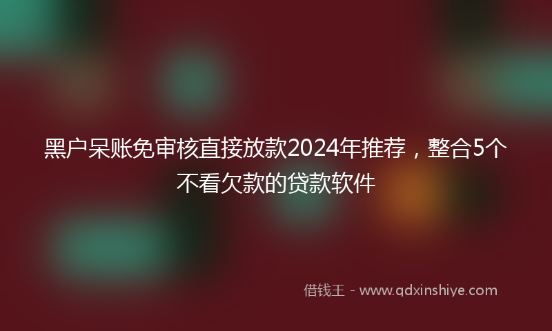黑户呆账免审核直接放款2024年推荐，整合5个不看欠款的贷款软件