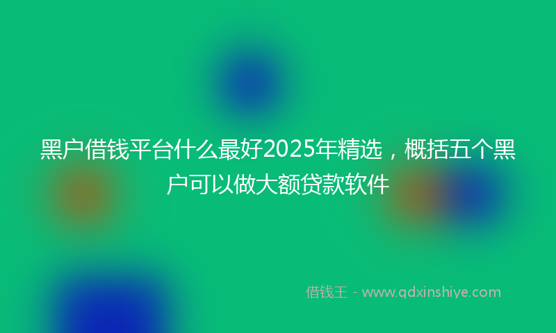 黑户借钱平台什么最好2025年精选，概括五个黑户可以做大额贷款软件