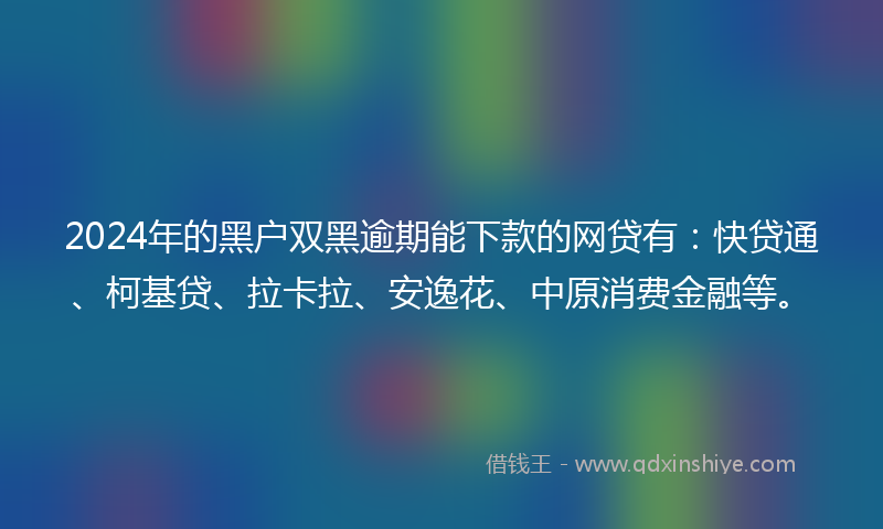 2024年的黑户双黑逾期能下款的网贷有：快贷通、柯基贷、拉卡拉、安逸花、中原消费金融等。