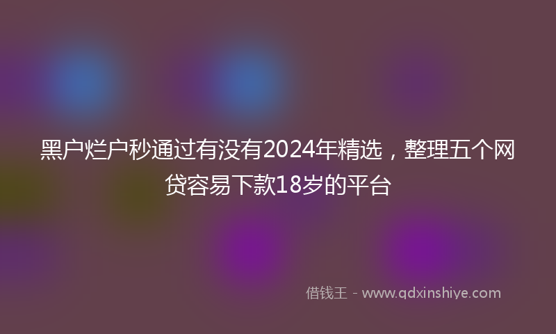 黑户烂户秒通过有没有2024年精选，整理五个网贷容易下款18岁的平台