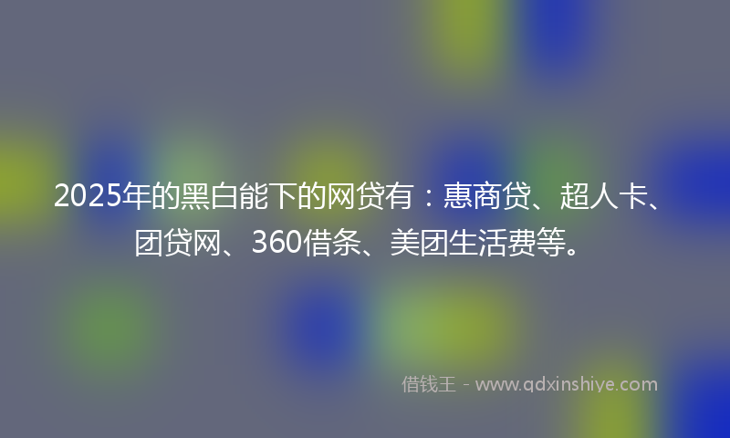 2025年的黑白能下的网贷有：惠商贷、超人卡、团贷网、360借条、美团生活费等。