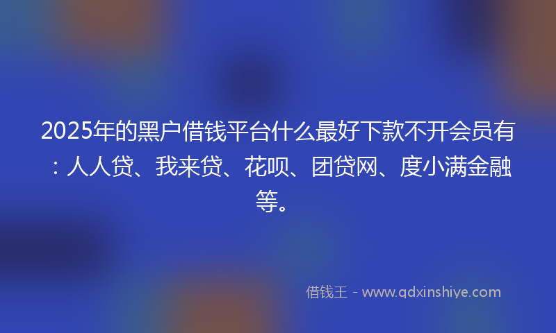 2025年的黑户借钱平台什么最好下款不开会员有：人人贷、我来贷、花呗、团贷网、度小满金融等。