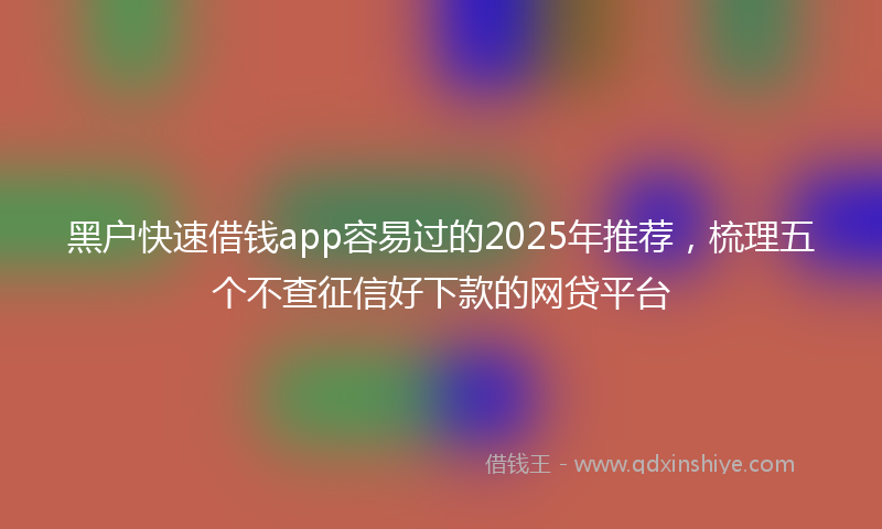 黑户快速借钱app容易过的2025年推荐，梳理五个不查征信好下款的网贷平台