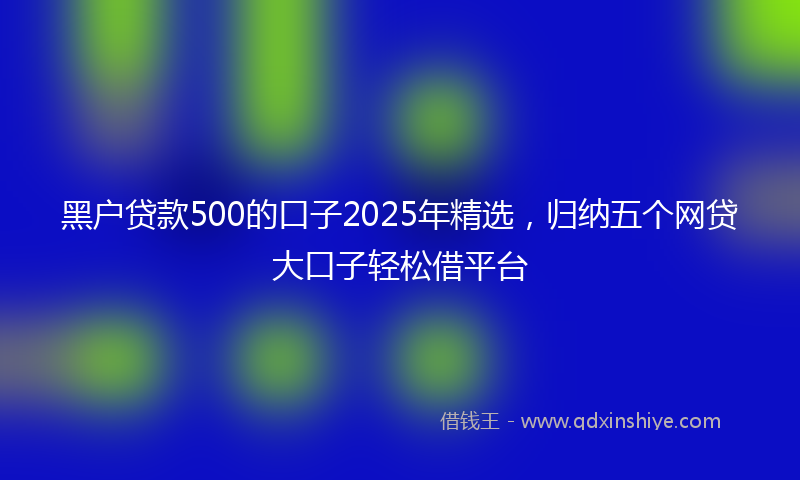 黑户贷款500的口子2025年精选，归纳五个网贷大口子轻松借平台