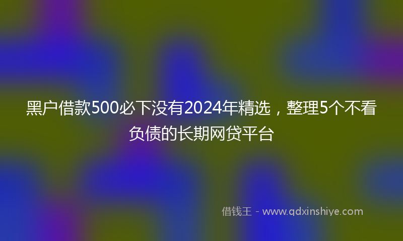 黑户借款500必下没有2024年精选，整理5个不看负债的长期网贷平台