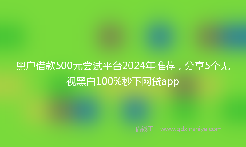 黑户借款500元尝试平台2024年推荐，分享5个无视黑白100%秒下网贷app